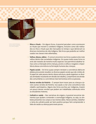 96
• Ritos e rituais – Em alguns livros, é possível perceber como acontecem
os rituais que movem o cotidiano indígena, inclusive como são realiza-
dos os ritos e rituais que são marcações no tempo e que demarcam os
diversos momentos da vida indígena. São livros que poderão ser melhor
usados nas classes mais adiantadas;
• Velhos, idosos, sábios – É comum encontrar nos livros a palavra dos mais
velhos dentro das sociedades indígenas. Em quase todos esses livros os
avós são tratados de maneira muito especial. Isso permitirá trabalhar te-
mas como a interação entre crianças, jovens e velhos e resgatar a impor-
tância dessa convivência na formação humana das crianças;
• Papeis sociais – Os livros quase sempre retratam a convivência diária em
aldeias procurando ressaltar os diversos papeis sociais que são vividos ali.
O papel de cada pessoa dentro dessa estrutura, ajuda organizar as diver-
sas atividades resultando em divisão de trabalho, cumprimento de ativida-
des comunitárias e a convivência mais harmoniosa entre as pessoas;
• Outras versões da história – É sempre bom trazer para as crianças e jo-
vens outras versões da história. Isso ajuda a criar uma consciência mais
cidadã e participativa. Alguns dos livros escritos por indígenas, trazem
um pouco dessas versões que podem ser trabalhadas sobretudo entre
os estudantes maiores;
• Culinária e saúde – Nas narrativas de origem, é possível encontrar ele-
mentos que ajudam a entender a cosmologia indígena, ou seja, os sím-
bolos presentes nos corpos e nas mentes deles. Nesse sentido, trabalhar
o tema da culinária pode ser bem positivo porque fará compreender a
ideia de saúde ou doença para esses povos.
Cultura material Kaingang.
Acervo Cristino Wapichana.
Foto: Daniza Kaingang.
 