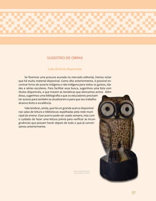 97
SUGESTÃO DE OBRAS
Lista de livros disponíveis
Se fizermos uma procura acurada no mercado editorial, iremos notar
que há muito material disponível. Como dito anteriormente, é possível en-
contrar livros de autoria indígena e não-indígena para todos os gostos, ida-
des e séries escolares. Para facilitar essa busca, sugerimos uma lista com
títulos disponíveis, e que trazem as temáticas que elencamos acima. Além
disso, sugerimos uma bibliografia a que os educadores precisam
ter acesso para também se atualizarem e para que seu trabalho
alcance êxito e excelência.
Vale lembrar, ainda, que há um grande acervo disponível
nas salas de leitura e bibliotecas espalhadas pela rede muni-
cipal de ensino. Esse acervo pode ser usado sempre, mas com
o cuidado de fazer uma leitura prévia para verificar as incon-
gruências que possam haver depois de tudo o que já conver-
samos anteriormente.
Cultura material Guarani.
Foto: Adriana Caminitti.
 