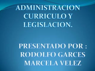 ADMINISTRACION  CURRICULO Y  LEGISLACION. PRESENTADO POR : RODOLFO GARCES MARCELA VELEZ 