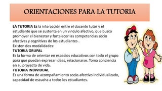 LA TUTORIA Es la interacción entre el docente tutor y el
estudiante que se sustenta en un vinculo afectivo, que busca
promover el bienestar y fortalecer las competencias socio
afectivas y cognitivas de los estudiantes .
Existen dos modalidades:
TUTORIA GRUPAL
Es la forma de orientar en espacios educativos con todo el grupo
para que puedan expresar ideas, relacionarse. Toma conciencia
en su proyecto de vida.
TUTORIA INDIVIDUAL
Es una forma de acompañamiento socio-afectivo individualizado,
capacidad de escucha a todos los estudiantes.
 