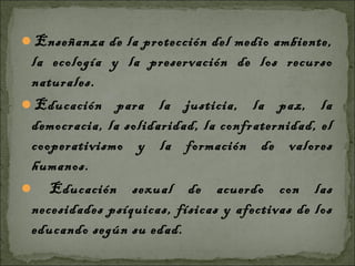 Enseñanza de la protección del medio ambiente,
 la ecología y la preservación de los recurso
 naturales.
Educación para la justicia, la paz, la
 democracia, la solidaridad, la confraternidad, el
 cooperativismo y la formación de valores
 humanos.
 Educación sexual de acuerdo con las
 necesidades psíquicas, físicas y afectivas de los
 educando según su edad.
 