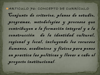 ARTICULO 76: CONCEPTO DE CURRÍCULO

Conjunto de criterios, planes de estudio,
programas, metodologías y procesos que
contribuyen a la formación integral y a la
construcción de la identidad cultural,
regional y local, incluyendo los recursos
humanos, académicos y físicos para pones
en practica las políticas y llevar a cabo el
proyecto institucional .
 