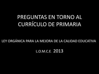 PREGUNTAS EN TORNO AL
CURRÍCULO DE PRIMARIA
LEY ORGÁNICA PARA LA MEJORA DE LA CALIDAD EDUCATIVA
L.O.M.C.E. 2013
 