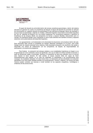 csv:BOA20160812001
12/08/2016Boletín Oficial de AragónNúm. 156
20834
El papel del docente es primordial dentro del proceso enseñanza-aprendizaje y dentro del sistema
educativo en general. En cuanto a la enseñanza de lenguas, la figura del docente se convierte en vehículo
de comunicación en cualquier situación de aprendizaje en que interviene el lenguaje. Ejerce de orientador y
de guía hacia el aprendizaje y además es modelo y referente lingüístico hacia toda la comunidad educativa
[en vez de “referente de lengua”] con una actitud respetuosa. Es conveniente programar y planificar la
enseñanza de las lenguas desde una perspectiva de tiempo y espacio flexibles, estructurado pero no
cerrado. Es importante señalar como importante no solo el aula ordinaria sino también el recreo y espacios
exteriores como potenciadores del desarrollo lingüístico.
Los agrupamientos se fundamentan en la diversidad de situaciones comunicativas dentro del aula.
Esta diversidad debe permitir la posibilidad de trabajar diferentes estrategias en el grupo, para poder
trabajar tanto de manera individual como colectiva. Esta diversidad enriquece a los alumnos y los ayuda a
desarrollar una actitud de colaboración con los compañeros, de respeto, de responsabilidad, de
participación y de autonomía progresiva.
Para finalizar, la evaluación de la lengua catalana y sus modalidades lingüísticas en Aragón no es
el aprendizaje de unos contenidos vacíos de significado, sino que se debe de enfocar también el proceso a
partir de situaciones reales y funcionales. Asimismo, la evaluación se tiene que entender como un recurso
para mejorar la tarea docente. En este sentido, el equipo docente debe ser capaz de hacer
autoevaluaciones para adaptar, en su caso los materiales, la metodología y los procedimientos para
conseguir, los resultados deseados. En esta misma línea, es interesante que las actividades de evaluación
planteadas a los niños estén dirigidas también a la autoevaluación, revisión y reflexión, de manera que ellos
mismos puedan controlar sus avances e incidir también en los aspectos ortográficos, morfológicos o
sintácticos de las producciones.
 