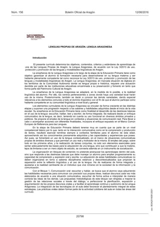 csv:BOA20160812001
12/08/2016Boletín Oficial de AragónNúm. 156
20798
LENGUAS PROPIAS DE ARAGÓN. LENGUA ARAGONESA
Introducción
El presente currículo determina los objetivos, contenidos, criterios y estándares de aprendizaje de
una de las Lenguas Propias de Aragón, la Lengua Aragonesa, de acuerdo con la Ley 3/2013 de uso,
protección y promoción de las lenguas y modalidades lingüísticas de Aragón.
La enseñanza de la Lengua Aragonesa a lo largo de la etapa de la Educación Primaria tiene como
objetivo garantizar al alumno la formación necesaria para desenvolverse en su lengua materna y ser
hablante plenamente competente tal como reconoce la Ley 3/2013 de uso, protección y promoción de las
lenguas y modalidades lingüísticas de Aragón. La Lengua Aragonesa, en marcada situación de diglosia en
los territorios de la Comunidad Autónoma donde es lengua propia e histórica, requiere una actuación
decidida por parte de las instituciones educativas encaminada a su preservación y fomento en tanto que
forma parte del Patrimonio Cultural de Aragón.
La enseñanza de la Lengua Aragonesa se adaptará, en la medida de lo posible, a la realidad
lingüística del alumno. Por ello, los centros pertenecientes a zonas donde haya una variedad local harán
uso de la misma. Posteriormente, también se darán a conocer las demás variedades, dando especial
relevancia a los elementos comunes a todo el dominio lingüístico con el fin de que el alumno participe como
hablante competente en su comunidad lingüística a nivel local y general.
Los elementos curriculares de la Lengua Aragonesa se vinculan de forma creciente en las distintas
etapas y suponen una progresión respecto a los saberes y habilidades adquiridos desde el inicio de la vida
escolar. Su enseñanza en la Educación Primaria tiene como finalidad el desarrollo de las destrezas básicas
en el uso de la lengua: escuchar, hablar, leer y escribir, de forma integrada. Se realizará desde un enfoque
comunicativo de la lengua, es decir, teniendo en cuenta su uso funcional en diversos ámbitos privados y
públicos. Se propone el empleo de la lengua en contextos y situaciones de comunicación real. Para llevar a
cabo o acompañar acciones con diferentes finalidades, incorpora el enfoque expuesto en el Marco Común
Europeo de Referencia para las Lenguas.
En la etapa de Educación Primaria deberá tenerse muy en cuenta que se parte de un nivel
competencial básico por lo que, tanto en la interacción comunicativa como en la comprensión y producción
de textos, resultará esencial remitirse siempre a contextos familiares para el alumno de esta edad,
aprovechando así los conocimientos previamente adquiridos y las capacidades y experiencias que posea.
Así pues, se fomentará un uso de la lengua contextualizado, en el marco de situaciones comunicativas
propias de ámbitos diversos y que permitan un uso real y motivador de la misma. El empleo del juego, sobre
todo en los primeros años, y la realización de tareas conjuntas, no solo son elementos esenciales para
sentar adecuadamente las bases para la adquisición de una lengua, sino que contribuyen a que la materia,
lejos de limitarse a ser un mero objeto de estudio, se convierta además en un instrumento de socialización.
La organización en bloques de contenido no pretende jerarquizar los aprendizajes dentro del aula,
sino que responde a las destrezas básicas que debe manejar un alumno para ampliar progresivamente su
capacidad de comprensión y expresión oral y escrita. La adquisición de estas habilidades comunicativas no
deben organizarse en torno a saberes disciplinares estancos y descontextualizados que propician la
separación entre la reflexión lingüística y el uso de la lengua. Ha de realizarse de forma integrada y
ajustarse a la realidad cambiante de un individuo que vive inmerso en la sociedad de la información y la
comunicación.
Con el Bloque 1, Comunicación oral: escuchar y hablar, se busca que el alumno vaya adquiriendo
las habilidades necesarias para comunicar con precisión sus propias ideas, realizar discursos cada vez más
elaborados de acuerdo a una situación comunicativa, escuchar de forma activa e interpretar de manera
correcta las ideas de los demás. Las propuestas metodológicas de este bloque van dirigidas a mejorar la
gestión de las relaciones sociales a través del diálogo, a perfeccionar la planificación, exposición y
argumentación de los propios discursos orales y a facilitar el aprendizaje continuo y autónomo de la Lengua
Aragonesa. La integración de las tecnologías en el aula debe favorecer el planteamiento integral de estas
estrategias. Las prácticas orales deben formar parte de la actividad cotidiana del aula en todas las áreas del
currículo.
 