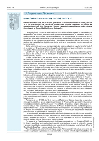 csv:BOA20160812001
12/08/2016Boletín Oficial de AragónNúm. 156
20713
I. Disposiciones Generales
DEPARTAMENTO DE EDUCACIÓN, CULTURA Y DEPORTE
ORDEN ECD/850/2016, de 29 de julio, por la que se modifica la Orden de 16 de junio de
2014, de la Consejera de Educación, Universidad, Cultura y Deporte, por la que se
aprueba el currículo de la Educación Primaria y se autoriza su aplicación en los centros
docentes de la Comunidad Autónoma de Aragón.
La Ley Orgánica 2/2006, de 3 de mayo, de Educación, establece ya en su preámbulo que
la flexibilidad del sistema educativo lleva aparejada necesariamente la concesión de un es-
pacio propio de autonomía a los centros docentes. La exigencia que se plantea de propor-
cionar una educación de calidad a todo el alumnado, teniendo al mismo tiempo en cuenta la
diversidad de sus intereses, características y situaciones personales, obliga a reconocer a los
centros una capacidad de decisión que afecta tanto a su organización como a su modo de
funcionamiento.
Dicha autonomía se recoge como principio del sistema educativo español en el artículo 1
de la propia Ley Orgánica y su fomento y potenciación aparece igualmente como una obliga-
ción de las Administraciones educativas en su artículo 6 bis.
Los artículos 6 y 6 bis de la Ley Orgánica 2/2006, de 3 de mayo, en su redacción vigente,
se ocupan del currículo y de la distribución de competencias entre las Comunidades Autó-
nomas en dicha materia.
El Real Decreto 126/2014, de 28 de febrero, por el que se establece el currículo básico de
la Educación Primaria, en su artículo 3.1.b), atribuye a las Administraciones Educativas la
competencia para establecer los contenidos de los bloques de asignaturas específicas y de
libre configuración autonómica, complementar los criterios de evaluación relativos a los blo-
ques de asignaturas troncales y específicas, y establecer los criterios de evaluación del bloque
de asignaturas de libre configuración autonómica, así como para establecer los estándares de
aprendizaje evaluables relativos a los contenidos del bloque de asignaturas de libre configu-
ración autonómica.
En ejercicio de dicha competencia, por Orden de 16 de junio de 2014, de la Consejera de
Educación, Universidad, Cultura y Deporte, se aprueba el currículo de la Educación Primaria
y se autoriza su aplicación en los centros docentes de la Comunidad Autónoma de Aragón.
Su artículo 10 se refiere al horario escolar en los distintos cursos de la etapa. Para ello,
partiendo de un horario lectivo de 25 horas semanales incluidos los periodos de recreo de los
alumnos, se prevén dos distribuciones posibles: la prevista en el anexo III-A) que reparte el
horario escolar en cada una de las áreas de conocimiento en los distintos cursos y la del
anexo III-B) que incorpora la posibilidad de que sean los propios centros los que, partiendo de
una determinación de horarios mínimos por parte de la Administración Educativa, elaboren
una propuesta horaria hasta completar las 25 horas lectivas.
Esta Administración Educativa considera de la máxima prioridad garantizar a los centros
educativos una autonomía suficiente para mejorar su funcionamiento y permitir que se orienten
a las necesidades concretas de su alumnado y del conjunto de la comunidad educativa que
los conforma.
Asimismo, la Ley 3/1999, de 10 de marzo, del Patrimonio Cultural Aragonés, en su redac-
ción vigente, establece que el aragonés y el catalán de Aragón, en las que están incluidas sus
variedades dialectales, son las lenguas y modalidades lingüísticas propias a las que se re-
fieren el artículo 7 del Estatuto de Autonomía de Aragón de 2007. Nuestra realidad lingüística,
reconocida en dicha Ley, se concreta mediante la incorporación del área de Lenguas Propias
de Aragón desarrollada en este currículo con objeto de fomentar, en las zonas de utilización
predominante, el aprendizaje de las lenguas propias.
Del mismo modo, en el establecimiento, concreción y desarrollo del currículo en el área de
conocimiento de Ciencias Sociales, se incorporan aprendizajes relacionados con las produc-
ciones culturales propias de la Comunidad Autónoma de Aragón, su territorio, su patrimonio
natural, social y cultural, dentro de un contexto global.
Por su parte, el Estatuto de Autonomía de Aragón, aprobado por Ley Orgánica 5/2007, de
20 de abril, establece la competencia compartida en enseñanza en toda su extensión, niveles
y grados, modalidades y especialidades, de acuerdo con lo dispuesto en el artículo 27 de la
Constitución Española y normas que la desarrollan.
Así, el Estatuto de Autonomía configura a esta Administración Educativa como ente de
derecho, sujeto activo y capacitado para desarrollar un modelo educativo garantizado bajo los
 