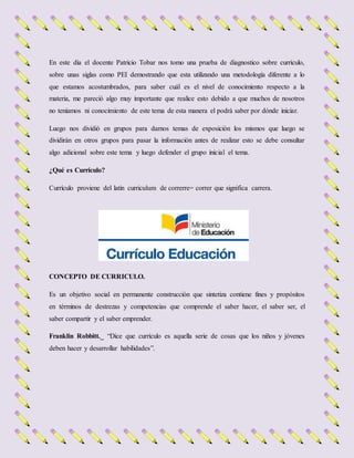 En este día el docente Patricio Tobar nos tomo una prueba de diagnostico sobre currículo,
sobre unas siglas como PEI demostrando que esta utilizando una metodología diferente a lo
que estamos acostumbrados, para saber cuál es el nivel de conocimiento respecto a la
materia, me pareció algo muy importante que realice esto debido a que muchos de nosotros
no teníamos ni conocimiento de este tema de esta manera el podrá saber por dónde iniciar.
Luego nos dividió en grupos para darnos temas de exposición los mismos que luego se
dividirán en otros grupos para pasar la información antes de realizar esto se debe consultar
algo adicional sobre este tema y luego defender el grupo inicial el tema.
¿Qué es Currículo?
Currículo proviene del latín curriculum de correrre= correr que significa carrera.
CONCEPTO DE CURRICULO.
Es un objetivo social en permanente construcción que sintetiza contiene fines y propósitos
en términos de destrezas y competencias que comprende el saber hacer, el saber ser, el
saber compartir y el saber emprender.
Franklin Robbitt._ “Dice que currículo es aquella serie de cosas que los niños y jóvenes
deben hacer y desarrollar habilidades”.
 