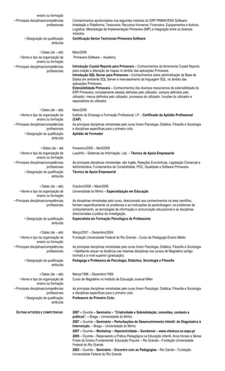 ensino ou formação
• Principais disciplinas/competências
profissionais
Conhecimentos aprofundados nos seguintes módulos do ERP PRIMAVERA Software:
Instalação e Plataforma; Tesouraria; Recursos Humanos; Financeira, Equipamentos e Activos;
Logística; Metodologia de Implementação Primavera (MIP) e Integração entre os diversos
módulos.
• Designação da qualificação
atribuída
Certificação Senior Technician Primavera Software
• Datas (de – até) Maio/2009
• Nome e tipo da organização de
ensino ou formação
Primavera Software – Academy
• Principais disciplinas/competências
profissionais
Introdução Crystal Reports para Primavera – Conhecimentos da ferramenta Crystal Reports
para criação e alteração de mapas no âmbito das aplicações Primavera.
Introdução SQL Server para Primavera – Conhecimentos sobre administração de Base de
Dados em ambiente SQL Server e manuseamento da linguagem SQL, no âmbito das
aplicações Primavera.
Extensibilidade Primavera – Conhecimentos dos diversos mecanismos de extensibilidade do
ERP Primavera, nomadamente tabelas definidas pelo utilizador, campos definidos pelo
utilizador, menus definidos pelo utilizador, processos do utilizador, funções do utilizador e
separadores do utilizador.
• Datas (de – até) Maio/2009
• Nome e tipo da organização de
ensino ou formação
Instituto do Emprego e Formação Profissional, I.P. - Certificado de Aptidão Profissional
(CAP)
• Principais disciplinas/competências
profissionais
As principais disciplinas ministradas pelo curso foram Psicologia, Didática, Filosofia e Sociologia
e disciplinas específicas para o primeiro ciclo.
• Designação da qualificação
atribuída
Aptidão de Formador
• Datas (de – até
• Nome e tipo da organização de
ensino ou formação
Fevereiro/2009 – Abril/2009
LusoInfo – Sistemas de Informação, Lda. – Técnico de Apoio Empresarial
• Principais disciplinas/competências
profissionais
As principais disciplinas ministradas: são Inglês, Relações Económicas, Legislação Comercial e
Administrativa, Fundamentos de Contabilidade, POC, Qualidade e Software Primavera.
• Designação da qualificação
atribuída
Técnico de Apoio Empresarial
• Datas (de – até) Outubro/2006 – Maio/2008
• Nome e tipo da organização de
ensino ou formação
Universidade do Minho – Especialização em Educação
• Principais disciplinas/competências
profissionais
As disciplinas ministradas pelo curso, direccionado aos conhecimentos na área científica,
formam especificamente os problemas e as motivações da aprendizagem, os problemas de
comportamento, as tecnologias de informação e comunicação educacional e as disciplinas
direccionadas a prática da investigação.
• Designação da qualificação
atribuída
Especialista em Formação Psicológica de Professores
• Datas (de – até) Março/2001 – Dezembro/2004
• Nome e tipo da organização de
ensino ou formação
Fundação Universidade Federal do Rio Grande – Curso de Pedagogia Ensino Médio
• Principais disciplinas/competências
profissionais
As principais disciplinas ministradas pelo curso foram Psicologia, Didática, Filosofia e Sociologia
- Habilitando actuar na docência nas mesmas disciplinas nos cursos de Magistério (antigo
normal) e a nível superior (graduação).
• Designação da qualificação
atribuída
Pedagoga e Professora de Psicologia, Didáctica, Sociologia e Filosofia
• Datas (de – até) Março/1996 – Dezembro/1999
• Nome e tipo da organização de
ensino ou formação
Curso de Magistério no Instituto de Educação Juvenal Miller
• Principais disciplinas/competências
profissionais
As principais disciplinas ministradas pelo curso foram Psicologia, Didática, Filosofia e Sociologia
e disciplinas específicas para o primeiro ciclo.
• Designação da qualificação
atribuída
Professora do Primeiro Ciclo.
OUTRAS APTIDÕES E COMPETÊNCIAS 2007 – Ouvinte – Seminário – “Criatividade e Sobredotação: conceitos, contexto e
práticas”. – Braga – Universidade do Minho
2007 – Ouvinte – Seminário – Perturbações do Desenvolvimento Infantil: do Diagnóstico à
Intervenção. – Braga – Universidade do Minho
2007 – Ouvinte – Workshop – Hiperactividade – Gondomar – www.clieduca.no.sapo.pt
2005 – Ouvinte – Repensando a Prática Pedagógica na Educação Infantil, Anos Iniciais e Séries
Finais do Ensino Fundamental: Educação Popular – Rio Grande – Fundação Universidade
Federal do Rio Grande
2003 – Ouvinte – Seminário – Encontro com as Pedagogias – Rio Gande – Fundação
Universidade Federal do Rio Grande
 