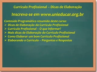 Inscreva-se em www.unieducar.org.br
Conteúdo Programático resumido deste curso:
 Dicas de Elaboração do Currículo Profissional
 Currículo Profissional – O que informar?
 Mais dicas de Elaboração do Currículo Profissional
 Como Elaborar um bom Currículo Profissional
 Elaborando o Currículo – Perguntas e Respostas
Currículo Profissional – Dicas de Elaboração
 