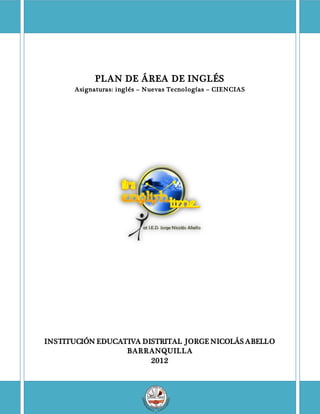 PLAN DE ÁREA DE INGLÉS
Asignaturas: inglés – Nuevas Tecnologías – CIENCIAS
INSTITUCIÓN EDUCATIVA DISTRITAL JORGE NICOLÁS ABELLO
BARRANQUILLA
2012
 