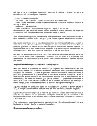 práctico, es decir, intenciones y desarrollo curricular. A partir de lo anterior, est amos en
condiciones de formular algunas preguntas.
¿El curriculum es la prescripción?
¿Es el plan? ¿Es la práctica? ¿El curriculum engloba ambos procesos?
¿Existen planes auriculares que de manera no siempre consciente tienden a disociar la
teoría y la práctica?
¿Cuáles son? ¿Hay ejemplos?
¿Existen otras formas curriculares que coayudan a lograr la vinculación
teoría-práctica? ¿Es necesario pensar de otra manera la gestión educativa y el papel de
los maestros para mantener la relación entre intenciones y r ealidad?
A fin de cerrar este apartado, introducimos otra definición de curriculum enunciada en el
texto de Diseño curricular base (1989, p. 21) que integra aspectos de la reflexión anterior:
El curriculum se entiende como el proyecto que determina los objetivos de la educación escolar, es
decir, los aspectos del desarrollo y de la incorporación de la cultura que la escuela trata de
promover y propone un plan de acción adecuado para la consecución de estos objetivos. El
curriculum tiene, por lo tanto, dos funciones diferentes: la de hacer explícitas las intenciones del
sistema educativo y la de servir como guía para orientar la práctica pedagógica.
He aquí un planteamiento sobre el curriculum que trata de vincular los dos aspectos
mencionados: intenciones y realidades. Lo anterior nos encamina a la ampliación que
realizaremos del término curriculum al mismo tiempo que nos permitirá formular algunas
precisiones.
Ampliación del concepto El curriculum como proyecto
Hay que pensar el curriculum en términos de proyecto; esta denominación es más
abarcativa que la de plan de estudios entendido, de manera tradicional, como selección y
secuencia de contenido. La idea de proyecto permite visualizar al curriculum como la
propuesta que determina lo que ocurre en el aula entre maestros y alumnos. De allí la
afirmación de que el curriculum es un instrumento potente para la transformación de la
enseñanza y, por ende, una fecunda guía para el profesor. La propuesta curricular es el
marco que opera como referente orientad or de la práctica del maestro; sin embargo, al
mismo tiempo, dicha práctica retroalimenta el rediseño de la propuesta original.
Algunos estudios del curriculum, como los realizados por Glazman e Ibarrola (1983, p.
283), le otorgan un carácter más trascend ente a la idea del curriculum como proyecto:
El proyecto universitario comprende la propuesta de finalidades políticas académicas precisas, a
partir de una definición de las posiciones ideológicas adaptadas por la universidad y del
compromiso que asumen en el tratamiento y solución de la problemática social, filosófica, científica,
y técnica del país.
Para estas autoras es necesario contar con este tipo de referente para luego abocarse a
las tareas de planear, diseñar y realizar el curriculum.
Relaciones enseñanza currículum
 