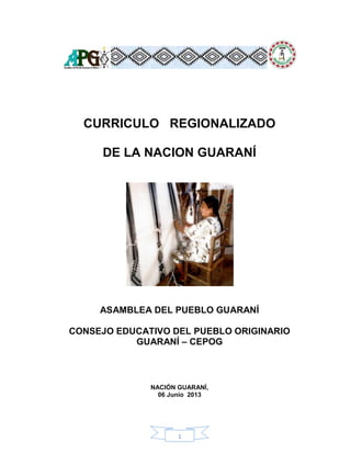1
CURRICULO REGIONALIZADO
DE LA NACION GUARANÍ
ASAMBLEA DEL PUEBLO GUARANÍ
CONSEJO EDUCATIVO DEL PUEBLO ORIGINARIO
GUARANÍ – CEPOG
NACIÓN GUARANÍ,
06 Junio 2013
 