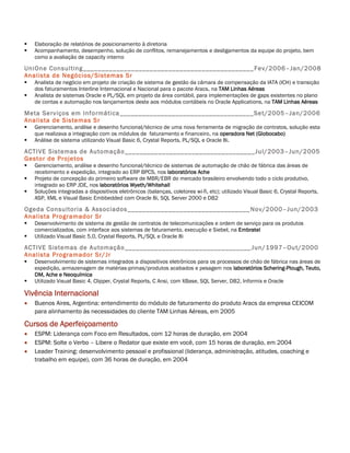    Elaboração de relatórios de posicionamento à diretoria
   Acompanhamento, desempenho, solução de conflitos, remanejamentos e desligamentos da equipe do projeto, bem
    como a avaliação de capacity interno

UniOne Consulting ______________________________________________ Fev/2006–Jan/2008
Analista de Negócios/Sistemas Sr
   Analista de negócio em projeto de criação de sistema de gestão da câmara de compensação da IATA (ICH) e transição
    dos faturamentos Interline Internacional e Nacional para o pacote Aracs, na TAM Linhas Aéreas
   Analista de sistemas Oracle e PL/SQL em projeto da área contábil, para implementações de gaps existentes no plano
    de contas e automação nos lançamentos deste aos módulos contábeis no Oracle Applications, na TAM Linhas Aéreas

Meta Serviços em Informática ____________________________________ Set/2005–Jan/2006
Analista de Sistemas Sr
   Gerenciamento, análise e desenho funcional/técnico de uma nova ferramenta de migração de contratos, solução esta
    que realizava a integração com os módulos de faturamento e financeiro, na operadora Net (Globocabo)
   Análise de sistema utilizando Visual Basic 6, Crystal Reports, PL/SQL e Oracle 8i.

ACTIVE Sistemas de Automação __________________ _________________ Jul/2003–Jun/2005
Gestor de Projetos
   Gerenciamento, análise e desenho funcional/técnico de sistemas de automação de chão de fábrica das áreas de
    recebimento e expedição, integrado ao ERP BPCS, nos laboratórios Ache
   Projeto de concepção do primeiro software de MBR/EBR do mercado brasileiro envolvendo todo o ciclo produtivo,
    integrado ao ERP JDE, nos laboratórios Wyeth/Whitehall
   Soluções integradas a dispositivos eletrônicos (balanças, coletores wi-fi, etc); utilizado Visual Basic 6, Crystal Reports,
    ASP, XML e Visual Basic Embbedded com Oracle 8i, SQL Server 2000 e DB2

Ogeda Consultoria & Associados _________________________________ Nov/2000–Jun/2003
Analista Programador Sr
   Desenvolvimento de sistema de gestão de contratos de telecomunicações e ordem de serviço para os produtos
    comercializados, com interface aos sistemas de faturamento, execução e Siebel, na Embratel
   Utilizado Visual Basic 5.0, Crystal Reports, PL/SQL e Oracle 8i

ACTIVE Sistemas de Automação __________________________________ Jun/1997–Out/2000
Analista Programador Sr/Jr
   Desenvolvimento de sistemas integrados a dispositivos eletrônicos para os processos de chão de fábrica nas áreas de
    expedição, armazenagem de matérias-primas/produtos acabados e pesagem nos laboratórios Schering-Plough, Teuto,
    DM, Ache e Neoquímica
   Utilizado Visual Basic 4, Clipper, Crystal Reports, C Ansi, com XBase, SQL Server, DB2, Informix e Oracle

Vivência Internacional
   Buenos Aires, Argentina: entendimento do módulo de faturamento do produto Aracs da empresa CEICOM
    para alinhamento às necessidades do cliente TAM Linhas Aéreas, em 2005

Cursos de Aperfeiçoamento
   ESPM: Liderança com Foco em Resultados, com 12 horas de duração, em 2004
   ESPM: Solte o Verbo – Libere o Redator que existe em você, com 15 horas de duração, em 2004
   Leader Training: desenvolvimento pessoal e profissional (liderança, administração, atitudes, coaching e
    trabalho em equipe), com 36 horas de duração, em 2004
 