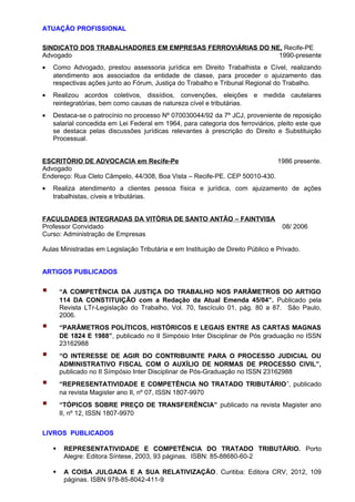 ATUAÇÃO PROFISSIONAL 
SINDICATO DOS TRABALHADORES EM EMPRESAS FERROVIÁRIAS DO NE, Recife-PE 
Advogado 1990-presente 
· Como Advogado, prestou assessoria jurídica em Direito Trabalhista e Cível, realizando 
atendimento aos associados da entidade de classe, para proceder o ajuizamento das 
respectivas ações junto ao Fórum, Justiça do Trabalho e Tribunal Regional do Trabalho. 
· Realizou acordos coletivos, dissídios, convenções, eleições e medida cautelares 
reintegratórias, bem como causas de natureza cível e tributárias. 
· Destaca-se o patrocínio no processo Nº 070030044/92 da 7º JCJ, proveniente de reposição 
salarial concedida em Lei Federal em 1964, para categoria dos ferroviários, pleito este que 
se destaca pelas discussões jurídicas relevantes à prescrição do Direito e Substituição 
Processual. 
ESCRITÓRIO DE ADVOCACIA em Recife-Pe 1986 presente. 
Advogado 
Endereço: Rua Cleto Câmpelo, 44/308, Boa Vista – Recife-PE. CEP 50010-430. 
· Realiza atendimento a clientes pessoa física e jurídica, com ajuizamento de ações 
trabalhistas, cíveis e tributárias. 
FACULDADES INTEGRADAS DA VITÓRIA DE SANTO ANTÃO – FAINTVISA 
Professor Convidado 08/ 2006 
Curso: Administração de Empresas 
Aulas Ministradas em Legislação Tributária e em Instituição de Direito Público e Privado. 
ARTIGOS PUBLICADOS 
 “A COMPETÊNCIA DA JUSTIÇA DO TRABALHO NOS PARÂMETROS DO ARTIGO 
114 DA CONSTITUIÇÃO com a Redação da Atual Emenda 45/04”. Publicado pela 
Revista LTr-Legislação do Trabalho, Vol. 70, fascículo 01, pág. 80 a 87. São Paulo, 
2006. 
 “PARÂMETROS POLÍTICOS, HISTÓRICOS E LEGAIS ENTRE AS CARTAS MAGNAS 
DE 1824 E 1988”, publicado no II Simpósio Inter Disciplinar de Pós graduação no ISSN 
23162988 
 “O INTERESSE DE AGIR DO CONTRIBUINTE PARA O PROCESSO JUDICIAL OU 
ADMINISTRATIVO FISCAL COM O AUXÍLIO DE NORMAS DE PROCESSO CIVIL”, 
publicado no II Símpósio Inter Disciplinar de Pós-Graduação no ISSN 23162988 
 “REPRESENTATIVIDADE E COMPETÊNCIA NO TRATADO TRIBUTÁRIO”, publicado 
na revista Magister ano II, nº 07, ISSN 1807-9970 
 “TÓPICOS SOBRE PREÇO DE TRANSFERÊNCIA” publicado na revista Magister ano 
II, nº 12, ISSN 1807-9970 
LIVROS PUBLICADOS 
 REPRESENTATIVIDADE E COMPETÊNCIA DO TRATADO TRIBUTÁRIO. Porto 
Alegre: Editora Síntese, 2003, 93 páginas. ISBN: 85-88680-60-2 
 A COISA JULGADA E A SUA RELATIVIZAÇÃO. Curitiba: Editora CRV, 2012, 109 
páginas. ISBN 978-85-8042-411-9 
 