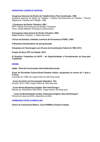 PRIINCIPAIS CURSOS E EVENTOS 
Congresso Nacional de Direito do Trabalho Rumo Pós Constituição. 1988 
Academia Nacional de Direito do Trabalho / Instituto Pernambucano do Trabalho / Tribunal 
Regional do Trabalho da 6º Região. 1988. 
I Congresso de Direito Tributário. 2001 
IPET- Instituto Pernambucano de Estudos Tributários. 
Tema: Direito Material, Processual e Internacional. 
II Congresso Internacional do Direito Tributário. 2003 
Tema: Sistema Tributário e Desenvolvimento. 
I Fórum de Estudos e Debates Jurídicos de Pernambuco-FOREJ. 2003. 
II Simpósio Interdisciplinar da pós-graduação 
Congresso em Homenagem aos 25 anos da Constituição Federal de 1988. 2013. 
Projeto do Novo CPC em Debate. 2010 
III Simpósio Trabalhista da AATP – As Especificidades e Procedimentos da Execução 
Trabalhista 
IDIOMA. 
Inglês : Nível de Conversação Intermediária/Avançada 
Curso da Sociedade Cultural Brasil Estados Unidos, equiparado ao ensino de 1º grau e 
2º Grau. 
Concluído em 1985 com carga horária de 360 horas aulas 
. Curso do Centro de Conversação Idiomática CCI. 
Período 1979 a 1980. Carga Horária de 180 horas aula. 
. Curso Senac Elementary English, New InterChange I, 
Período de 12/02/2000 a 06/07/2001. Carga Horária 180 horas aula. 
. Curso do Brasil Estados Unidos, Elementary English, New InterChange II 
Período de março de 2004 a dezembro de 2004. 
FORMAÇÃO EXTRA-CURRICULAR 
Centro de Treinamento Bíblico, Curso RHEMA (a Palavra Falada). 
