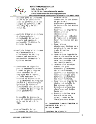 ROBERTO MORALES ARÉVALO
Calle Cedros No. 17
24118 Cd. Del Carmen Campeche México
e-mail: robertomorales.arevalo@gmail.com
https://www.facebook.com/Ingenieria-quimica-sa-732928810135603/
 Análisis para el incremento
de 200 m3 en capacidad de
lodos de perforación de los
equipos de perforación PM-
4043 (May-A) y PM-4044
(Sinan-D).
 Análisis integral al sistema
de almacenamiento y
distribución de barita y
cemento del equipo de
perforación PM-4036 de la
División Marina.
 Análisis integral al sistema
de almacenamiento y
distribución de barita y
cemento del equipo de
perforación PM-4048 de la
División Marina.
 Adecuación de ingeniería
para la implementación del
sistema de gas y fuego en
áreas abiertas en los
complejos Abk-A Temporal,
así como realizar los
estudios de dispersión de
las plataformas del Complejo
Abkatun-A y Abkatun-D para
optimizar el número de
instrumentos considerados en
el sistema de gas y fuego de
estas plataformas.
 Desarrollo de ingeniería
para el reacondicionamiento
de la red de aire de la
TMDB.
 Actualización de los
diagramas de tubería e
eliminación de
condensados de las líneas
de gas de BN a
plataformas periféricas
de perforación del Activo
Cantarel.
 Desarrollo de ingeniería
básica, para la
eliminación de
condensados de válvulas
de regulación a consolas
Baker funcionando con gas
dulce.
 Desarrollo de
simulaciones básicas para
estudio de la red de gas-
crudo del Activo
Cantarell.
 Desarrollo de ingeniería
básica y de detalle de un
separador crudo-gas-agua
para la plataforma C-4
del Complejo Akal-C.
 Desarrollo de balances
hidráulicos para
diferentes plataformas
del Activo Cantarel.
 Desarrollo de balances de
materia y energía para
diferentes plataformas
del Activo Cantarel.
 Desarrollo de ingeniería
básica y de detalle de
los sistemas contra
incendio de diferentes
plataformas del Activo
Cantarell.
 Ingeniería básica para
instalación de una
potabilizadora en la
Plataforma Cayo Arcas.
CPI INGENIERIA Y ADMINISTRACION DE
PROYECTOS S.A. DE C.V.
De 1997 A 1998
Ingeniero de Diseña “A”
3
CELULAR 55 4106 8220
 