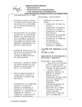 ROBERTO MORALES ARÉVALO
Calle Cedros No. 17
24118 Cd. Del Carmen Campeche México
e-mail: robertomorales.arevalo@gmail.com
https://www.facebook.com/Ingenieria-quimica-sa-732928810135603/
instrumentación de la TMDB.
 Asistencia técnica durante
la construcción de las obras
terrestres de la GTDH-RMSO
en la Terminal Marítima de
Dos Bocas.
 Actualización de los planos
As-built de la instalación
Nohoch-A Ex Compresión del
Activo Integral Cantarell
para apoyo del elemento de
tecnología de proceso SSPA
mediante levantamiento con
personal especialista.
 Asistencia técnica para la
aplicación de planes en SAP-
R3 en el proyecto del
Sistema de Administración
del Mantenimiento.
 Ejecución a prueba de bombas
de contra incendio de los
equipos de perforación en
base a la norma NFPA.
 Plan de Administración de
inspección de tuberías y
recipientes a presión del
CPG Akal-C.
 Evaluación de la integridad
mecánica de líneas de
proceso y recipientes a
presión en el CPG Akal-C
mediante la elaboración de
diagramas de nodo de
inspección; inspección por
pruebas no destructivas
Actividades desarrolladas:
- Elaboración de bases de
diseño.
 Elaboración de bases de
cálculo.
 Elaboración de balances
de materia y energía.
 Elaboración de memorias
descriptivas.
 Elaboración de diagramas
de flujo de proceso.
 Elaboración de diagramas
de tuberías e
instrumentación.
 Calculo de equipos
estáticos y dinámicos.
ELECTRON PURE INDUSTRIAL S.A DE
C.V.
De 1992 al 1997
Especialista de Investigación y
desarrollo e Ingeniería
Actividades desarrolladas:
 Desarrollo de principio
activo a base de yodo
para su aplicación en los
sistemas de agua potable.
 Diseño, cálculo e
ingeniería básica y de
detalle de plantas
paquete para el
tratamiento de agua cruda
para uso industrial y
municipal, aguas
jabonosas,
reacondicionamiento de
agua para albercas.
 Desarrollo de un medio
filtrante a base de
carbón activado,
bactericida y algicida
para uso doméstico.
4
CELULAR 55 4106 8220
 