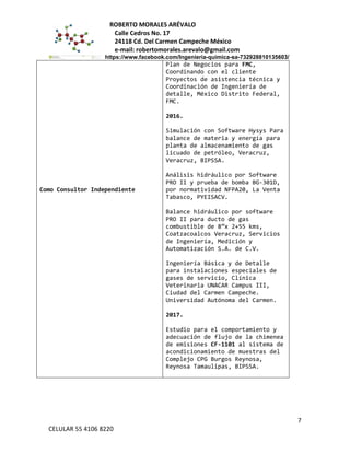 ROBERTO MORALES ARÉVALO
Calle Cedros No. 17
24118 Cd. Del Carmen Campeche México
e-mail: robertomorales.arevalo@gmail.com
https://www.facebook.com/Ingenieria-quimica-sa-732928810135603/
Como Consultor Independiente
Plan de Negocios para FMC,
Coordinando con el cliente
Proyectos de asistencia técnica y
Coordinación de Ingeniería de
detalle, México Distrito Federal,
FMC.
2016.
Simulación con Software Hysys Para
balance de materia y energía para
planta de almacenamiento de gas
licuado de petróleo, Veracruz,
Veracruz, BIPSSA.
Análisis hidráulico por Software
PRO II y prueba de bomba BG-301D,
por normatividad NFPA20, La Venta
Tabasco, PYEISACV.
Balance hidráulico por software
PRO II para ducto de gas
combustible de 8”x 2+55 kms,
Coatzacoalcos Veracruz, Servicios
de Ingeniería, Medición y
Automatización S.A. de C.V.
Ingeniería Básica y de Detalle
para instalaciones especiales de
gases de servicio, Clínica
Veterinaria UNACAR Campus III,
Ciudad del Carmen Campeche.
Universidad Autónoma del Carmen.
2017.
Estudio para el comportamiento y
adecuación de flujo de la chimenea
de emisiones CF-1101 al sistema de
acondicionamiento de muestras del
Complejo CPG Burgos Reynosa,
Reynosa Tamaulipas, BIPSSA.
7
CELULAR 55 4106 8220
 