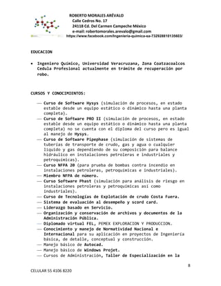 ROBERTO MORALES ARÉVALO
Calle Cedros No. 17
24118 Cd. Del Carmen Campeche México
e-mail: robertomorales.arevalo@gmail.com
https://www.facebook.com/Ingenieria-quimica-sa-732928810135603/
EDUCACION
• Ingeniero Químico, Universidad Veracruzana, Zona Coatzacoalcos
Cedula Profesional actualmente en trámite de recuperación por
robo.
CURSOS Y CONOCIMIENTOS:
 Curso de Software Hysys (simulación de procesos, en estado
estable desde un equipo estático o dinámico hasta una planta
completa).
 Curso de Software PRO II (simulación de procesos, en estado
estable desde un equipo estático o dinámico hasta una planta
completa) no se cuenta con el diploma del curso pero es igual
al manejo de Hysys.
 Curso de Software Pipephase (simulación de sistemas de
tuberías de transporte de crudo, gas y agua o cualquier
líquido y gas dependiendo de su composición para balance
hidráulico en instalaciones petroleras e industriales y
petroquímicas).
 Curso NFPA 20 (para prueba de bombas contra incendio en
instalaciones petroleras, petroquímicas e industriales).
 Miembro NFPA de número.
 Curso Software Phast (simulación para análisis de riesgo en
instalaciones petroleras y petroquímicas así como
industriales).
 Curso de Tecnologías de Explotación de crudo Costa Fuera.
 Sistema de evaluación al desempeño y scord card.
 Liderazgo basado en Servicio.
 Organización y conservación de archivos y documentos de la
Administración Pública.
 Diplomado virtual FEL, PEMEX EXPLORACION Y PRODUCCION.
 Conocimiento y manejo de Normatividad Nacional e
Internacional para su aplicación en proyectos de Ingeniería
básica, de detalle, conceptual y construcción.
 Manejo básico de Autocad.
 Manejo básico de Windows Projet.
 Cursos de Administración, Taller de Especialización en la
8
CELULAR 55 4106 8220
 