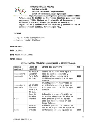 ROBERTO MORALES ARÉVALO
Calle Cedros No. 17
24118 Cd. Del Carmen Campeche México
e-mail: robertomorales.arevalo@gmail.com
https://www.facebook.com/Ingenieria-quimica-sa-732928810135603/
Metodología de Gestión de Proyectos diseñada para empresas
mexicanas (PMI), Sistema de Evaluación al Desempeño y
Balanced Scorecard, Liderazgo basado en servicio,
Organización y conservación de archivos y documentos de la
administración pública, Metodología FEL,
IDIOMAS
 Ingles nivel bueno(escrito)
 Ingles regular (hablado)
AFILIACIONES.
NFPA 2929692
STPS MOAR63021861A0005
PEMEX 182518
LISTA PARCIAL PROYECTOS COORDINADOS Y ADMINISTRADOS.
NUMERO
CONTABLE
LIDER DE
PROYECTO
NOMBRE DEL PROYECTO AÑO
sin número
contable
NO APLICA
Electron
Pure S.A.
de C.V.
Diseño de filtro para agua a
base de carbón activado y
sistema ultravioleta para
purificación domestica de agua
potable
1990
sin número
contable
NO APLICA
Electron
Pure S.A.
de C.V.
Investigación y desarrollo de
un principio activo a base de
yodo para sanitización de agua
potable.
1993
6255
Roberto
Morales
Arévalo
Selección y especificación de
un equipo compresor de aire de
alta presión para el equipo
1005 del Pozo Escuela en Dos
Bocas Tabasco.
2008
6326
Roberto
Morales
Arévalo
Análisis para el incremento de
200 m3 en capacidad de lodos de
perforación de los equipos de 2008
9
CELULAR 55 4106 8220
 