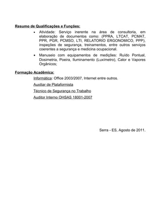 Resumo de Qualificações e Funções:
         •   Atividade: Serviço inerente na área de consultoria, em
             elaboração de documentos como: (PPRA, LTCAT, PCMAT,
             PPR, PGR, PCMSO, LTI, RELATORIO ERGONOMICO, PPP),
             inspeções de segurança, treinamentos, entre outros serviços
             coerentes a segurança e medicina ocupacional.
         •   Manuseio com equipamentos de medições: Ruído Pontual,
             Dosimetria, Poeira, Iluminamento (Luxímetro), Calor e Vapores
             Orgânicos;

Formação Acadêmica:
         Informática: Office 2003/2007, Internet entre outros.
         Auxiliar de Plataformista
         Técnico de Segurança no Trabalho
         Auditor Interno OHSAS 18001-2007




                                                  Serra - ES, Agosto de 2011.
 