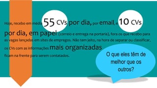 O que eles têm de
melhor que os
outros?
Hoje, recebo em média 55CVs por dia,por email, e 10CVs
por dia, em papel (correio e entrega na portaria), fora os que recebo para
as vagas lançadas em sites de empregos. Não tem jeito, na hora de separar ou classificar,
os CVs com as informações mais organizadas
ficam na frente para serem contatados.
 