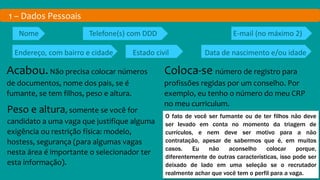 1 – Dados Pessoais
Nome Telefone(s) com DDD E-mail (no máximo 2)
Endereço, com bairro e cidade Estado civil Data de nascimento e/ou idade
Acabou.Não precisa colocar números
de documentos, nome dos pais, se é
fumante, se tem filhos, peso e altura.
Coloca-se número de registro para
profissões regidas por um conselho. Por
exemplo, eu tenho o número do meu CRP
no meu curriculum.
Peso e altura, somente se você for
candidato a uma vaga que justifique alguma
exigência ou restrição física: modelo,
hostess, segurança (para algumas vagas
nesta área é importante o selecionador ter
esta informação).
O fato de você ser fumante ou de ter filhos não deve
ser levado em conta no momento da triagem de
currículos, e nem deve ser motivo para a não
contratação, apesar de sabermos que é, em muitos
casos. Eu não aconselho colocar porque,
diferentemente de outras características, isso pode ser
deixado de lado em uma seleção se o recrutador
realmente achar que você tem o perfil para a vaga.
 