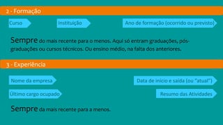 2 - Formação
Curso Instituição Ano de formação (ocorrido ou previsto)
Sempredo mais recente para o menos. Aqui só entram graduações, pós-
graduações ou cursos técnicos. Ou ensino médio, na falta dos anteriores.
3 - Experiência
Nome da empresa Data de início e saída (ou “atual”)
Último cargo ocupado Resumo das Atividades
Sempreda mais recente para a menos.
 