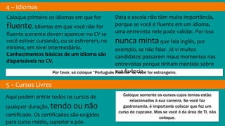 4 – Idiomas
Por favor, só coloque “Português Fluente” se você for estrangeiro.
Coloque primeiro os idiomas em que for
fluente. Idiomas em que você não for
fluente somente devem aparecer no CV se
você estiver cursando, ou se estiverem, no
mínimo, em nível intermediário.
Conhecimentos básicos de um idioma são
dispensáveis no CV.
Data e escola não têm muita importância,
porque se você é fluente em um idioma,
uma entrevista nele pode validar. Por isso
nunca mintaque fala inglês, por
exemplo, se não falar. Já vi muitos
candidatos passarem maus momentos nas
entrevistas porque tinham mentido sobre
sua fluência.
5 – Cursos Livres
Coloque somente os cursos cujos temas estão
relacionados à sua carreira. Se você faz
gastronomia, é importante colocar que fez um
curso de cupcake. Mas se você é da área de TI, não
coloque.
Aqui podem entrar todos os cursos de
qualquer duração, tendo ou não
certificado. Os certificados são exigidos
para curso médio, superior e pós-
 