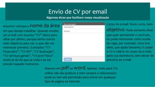 Assunto: coloque o nome da área
em que deseja trabalhar. Quando recebo
um e-mail com assunto “CV” deixo para
olhar por último, porque tenho outros
mais objetivos para ver, e que vão me
interessar primeiro. Exemplos: “CV
Financeiro”, “CV RH”, “CV ilustração”,
“CV serviços gerais”, “CV prof Física”.
Assim já sei do que se trata e se me
atende naquele momento.
Envio de CV por email
Algumas dicas que facilitam nossa visualização
Enviar
Nova mensagem
Destinatários
Assunto
Corpo do e-mail: Texto curto, bem
objetivo. Pode somente dizer
que quer apresentar o currículo,
ou pode mencionar como soube
da vaga, por exemplo. Uma boa
ideia, que ajuda bastante, é copiar
o CV e colá-lo no corpo do e-mail,
após sua assinatura, sem deixar de
anexá-lo ao e-mail.
Anexos: em pdfou word. Apenas. Links para CVs
online não são práticos e nem sempre o selecionador
pode ou tem até permissão para entrar em qualquer
tipo de página na internet.
 