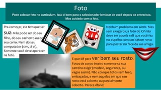 Foto
Pode colocar foto no curriculum. Isso é bom para o selecionador lembrar de você depois da entrevista.
Mas cuidado com a foto.
Pra começar, ela tem que ser
sua. Não pode ser do seu
filho, do seu cachorro ou do
seu carro. Nem do seu
computador (sim, já vi).
Somente você deve aparecer
na foto.
E que dê para ver bem seu rosto.
Fotos de corpo inteiro somente se sua
carreira exigir (modelo, segurança, ou
vagas assim). Não coloque fotos sem foco,
embaçadas, e nem aquelas em que seu
rosto está coberto ou parcialmente
coberto. Parece óbvio?
Nenhum problema em sorrir. Mas
sem exageros, a foto do CV não
deve ser aquela self que você fez
no espelho com um batom novo
para postar no face da sua amiga.
 