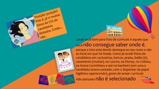 Local: local bom para foto de currículo é aquele que
você não consegue saber onde é,
porque a foto está dando destaque ao seu rosto e não
ao local em que foi tirada. Como já recebi fotos de
candidatos em cachoeiras, barcos, praias, balão (é),
casamento (muitas), no Louvre, na Disney, no Coliseu,
na Arena Corinthians e até no banheiro (em uma o
candidato estava sentado, com o dispenser de papel
higiênico aparecendo), gosto de avisar: currículo
ridicularizado não é selecionado
 