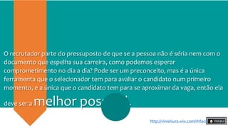 O recrutador parte do pressuposto de que se a pessoa não é séria nem com o
documento que espelha sua carreira, como podemos esperar
comprometimento no dia a dia? Pode ser um preconceito, mas é a única
ferramenta que o selecionador tem para avaliar o candidato num primeiro
momento, e a única que o candidato tem para se aproximar da vaga, então ela
deve ser a melhor possível.
http://vinishiura.wix.com/rhfacil
 