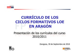 CURRÍCULO DE LOS
CICLOS FORMATIVOS LOE
EN ARAGÓN
Presentación de los currículos del curso
2010/2011
Zaragoza, 30 de Septiembre de 2010
 