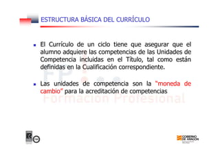 ESTRUCTURA BÁSICA DEL CURRÍCULO
El Currículo de un ciclo tiene que asegurar que el
alumno adquiere las competencias de las Unidades de
Competencia incluidas en el Título, tal como están
definidas en la Cualificación correspondiente.
Las unidades de competencia son la “moneda de
cambio” para la acreditación de competencias
 