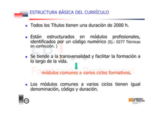 ESTRUCTURA BÁSICA DEL CURRÍCULO
Todos los Títulos tienen una duración de 2000 h.
Están estructurados en módulos profesionales,
identificados por un código numérico (Ej.: 0277 Técnicas
en confección. )
Se tiende a la transversalidad y facilitar la formación a
lo largo de la vida.
módulos comunes a varios ciclos formativos.
Los módulos comunes a varios ciclos tienen igual
denominación, código y duración.
 