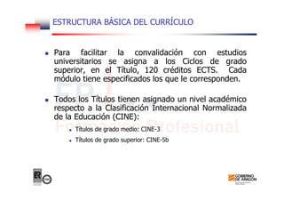 ESTRUCTURA BÁSICA DEL CURRÍCULO
Para facilitar la convalidación con estudios
universitarios se asigna a los Ciclos de grado
superior, en el Título, 120 créditos ECTS. Cada
módulo tiene especificados los que le corresponden.
Todos los Títulos tienen asignado un nivel académico
respecto a la Clasificación Internacional Normalizada
de la Educación (CINE):
Títulos de grado medio: CINE-3
Títulos de grado superior: CINE-5b
 