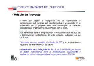 ESTRUCTURA BÁSICA DEL CURRÍCULO
Módulo de Proyecto
• Tiene por objeto la integración de las capacidades y
conocimientos del currículo del ciclo formativo y se concreta en la
elaboración de un proyecto que debe contemplar las variables
tecnológicas y organizativas relacionadas con el título.
•Los referentes para la programación y evaluación serán los RA, CE
y Orientaciones pedagógicas de este módulo, indicados en los
currículos.
•Se evalúa una vez cursado el módulo de FCT y su superación es
necesaria para la obtención del título.
• Resolución de 23 de julio de 2010, de la DGFPyEP, por la que
se dictan instrucciones para la programación, seguimiento y
evaluación del módulo profesional de proyecto, curso 2010/11
 