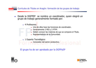 Currículos de Títulos en Aragón: formación de los grupos de trabajo
Desde la DGFPEP se nombra un coordinador, quien elegirá un
grupo de trabajo generalmente formado por:
4 Profesores:
Uno de ellos hace las funciones de coordinador.
Generalmente 2 PES y 2 PTFP.
Deben conocer las materias de que se compone el Título.
Representativos de la Comunidad.
1 Experto Tecnológico:
Conocedor del sector productivo.
El grupo ha de ser aprobado por la DGFPyEP
 