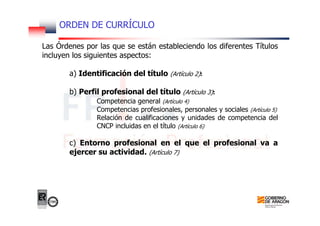 ORDEN DE CURRÍCULO
Las Órdenes por las que se están estableciendo los diferentes Títulos
incluyen los siguientes aspectos:
a) Identificación del título (Artículo 2):
b) Perfil profesional del título (Artículo 3):
Competencia general (Artículo 4)
Competencias profesionales, personales y sociales (Artículo 5)
Relación de cualificaciones y unidades de competencia del
CNCP incluidas en el título (Artículo 6)
c) Entorno profesional en el que el profesional va a
ejercer su actividad. (Artículo 7)
 