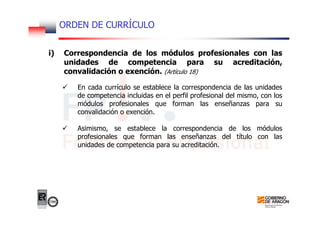 ORDEN DE CURRÍCULO
i) Correspondencia de los módulos profesionales con las
unidades de competencia para su acreditación,
convalidación o exención. (Artículo 18)
En cada currículo se establece la correspondencia de las unidades
de competencia incluidas en el perfil profesional del mismo, con los
módulos profesionales que forman las enseñanzas para su
convalidación o exención.
Asimismo, se establece la correspondencia de los módulos
profesionales que forman las enseñanzas del título con las
unidades de competencia para su acreditación.
 