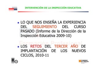 INTERVENCIÓN DE LA INSPECCIÓN EDUCATIVA
LO QUE NOS ENSEÑA LA EXPERIENCIA
DEL SEGUIMIENTO DEL CURSO
PASADO (Informe de la Dirección de la
Inspección Educativa 2009-10)
LOS RETOS DEL TERCER AÑO DE
IMPLANTACIÓN DE LOS NUEVOS
CICLOS, 2010-11
 