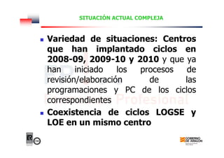 SITUACIÓN ACTUAL COMPLEJA
Variedad de situaciones: Centros
que han implantado ciclos en
2008-09, 2009-10 y 2010 y que ya
han iniciado los procesos de
revisión/elaboración de las
programaciones y PC de los ciclos
correspondientes
Coexistencia de ciclos LOGSE y
LOE en un mismo centro
 