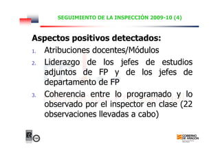 SEGUIMIENTO DE LA INSPECCIÓN 2009-10 (4)
Aspectos positivos detectados:
1. Atribuciones docentes/Módulos
2. Liderazgo de los jefes de estudios
adjuntos de FP y de los jefes de
departamento de FP
3. Coherencia entre lo programado y lo
observado por el inspector en clase (22
observaciones llevadas a cabo)
 