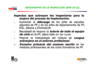 SEGUIMIENTO DE LA INSPECCIÓN 2009-10 (5)
Aspectos que subrayan los inspectores para la
mejora del proceso de implantación:
1. Aumentar el liderazgo de los jefes de estudios
adjuntos de FP y de los jefes de departamento de FP,
FOL, Idioma y Orientación
2. Necesidad de mejorar la tutoría de todo el equipo
de ciclo en la FP, sobre todo en 1er curso
3. Mejorar la metodología del módulo de Lengua
extranjera en el entorno profesional
4. Excesiva primacía del examen escrito en los
módulos profesionales de los ciclos formativos de FP.
 