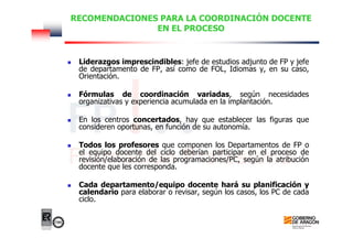 RECOMENDACIONES PARA LA COORDINACIÓN DOCENTE
EN EL PROCESO
Liderazgos imprescindibles: jefe de estudios adjunto de FP y jefe
de departamento de FP, así como de FOL, Idiomas y, en su caso,
Orientación.
Fórmulas de coordinación variadas, según necesidades
organizativas y experiencia acumulada en la implantación.
En los centros concertados, hay que establecer las figuras que
consideren oportunas, en función de su autonomía.
Todos los profesores que componen los Departamentos de FP o
el equipo docente del ciclo deberían participar en el proceso de
revisión/elaboración de las programaciones/PC, según la atribución
docente que les corresponda.
Cada departamento/equipo docente hará su planificación y
calendario para elaborar o revisar, según los casos, los PC de cada
ciclo.
 