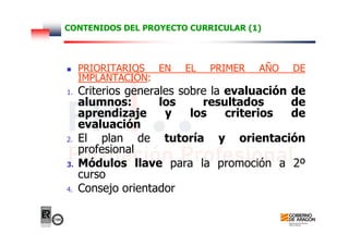 CONTENIDOS DEL PROYECTO CURRICULAR (1)
PRIORITARIOS EN EL PRIMER AÑO DE
IMPLANTACIÓN:
1. Criterios generales sobre la evaluación de
alumnos: los resultados de
aprendizaje y los criterios de
evaluación
2. El plan de tutoría y orientación
profesional
3. Módulos llave para la promoción a 2º
curso
4. Consejo orientador
 