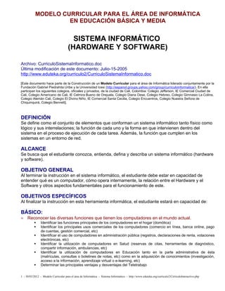 MODELO CURRICULAR PARA EL ÁREA DE INFORMÁTICA
                    EN EDUCACIÓN BÁSICA Y MEDIA


                                        SISTEMA INFORMÁTICO
                                      (HARDWARE Y SOFTWARE)

Archivo: CurriculoSistemaInformatico.doc
Última modificación de este documento: Julio-15-2005
http://www.eduteka.org/curriculo2/CurriculoSistemaInformatico.doc

[Este documento hace parte de la Construcción de un Modelo Curricular para el área de Informática liderado conjuntamente por la
Fundación Gabriel Piedrahita Uribe y la Universidad Icesi (http://espanol.groups.yahoo.com/group/curriculoinformatica/). En ella
participan los siguientes colegios, oficiales y privados, de la ciudad de Cali, Colombia: Colegio Jefferson, IE Comercial Ciudad de
Cali, Colegio Americano de Cali, IE Celmira Bueno de Orejuela, Colegio Diana Oese, Colegio Hebreo, Colegio Gimnasio La Colina,
Colegio Alemán Cali, Colegio El Divino Niño, IE Comercial Santa Cecilia, Colegio Encuentros, Colegio Nuestra Señora de
Chiquinquirá, Colegio Bennett].



DEFINICIÓN
Se define como el conjunto de elementos que conforman un sistema informático tanto físico como
lógico y sus interrelaciones; la función de cada uno y la forma en que intervienen dentro del
sistema en el proceso de ejecución de cada tarea. Además, la función que cumplen en los
sistemas en un entorno de red.

ALCANCE
Se busca que el estudiante conozca, entienda, defina y describa un sistema informático (hardware
y software).

OBJETIVO GENERAL
Al terminar la instrucción en el sistema informático, el estudiante debe estar en capacidad de
entender qué es un computador, cómo opera internamente, la relación entre el Hardware y el
Software y otros aspectos fundamentales para el funcionamiento de este.

OBJETIVOS ESPECÍFICOS
Al finalizar la instrucción en esta herramienta informática, el estudiante estará en capacidad de:

BÁSICO:
≈ Reconocer las diversas funciones que tienen los computadores en el mundo actual.
               Identificar las funciones principales de los computadores en el hogar (domótica)
               Identificar los principales usos comerciales de los computadores (comercio en línea, banca online, pago
                de cuentas, gestión comercial, etc)
               Identificar el uso de computadores en administración pública (registros, declaraciones de renta, votaciones
                electrónicas, etc)
               Identificar la utilización de computadores en Salud (reservas de citas, herramientas de diagnóstico,
                compartir información, ambulancias, etc)
               Identificar la utilización de computadores en Educación tanto en la parte administrativa de ésta
                (matrículas, consultas o boletines de notas, etc) como en la adquisición de conocimientos (investigación,
                acceso a la información, aprendizaje virtual o e-learning, etc)
               Determinar las principales ventajas y desventajas del Teletrabajo


1 - 30/03/2012 - Modelo Curricular para el área de Informática - Sistema Informático - http://www.eduteka.org/curriculo2/CirriculoInteractivo.php
 