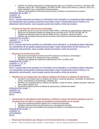      Clasificar los distintos dispositivos de almacenamiento tales como (Tarjetas de memoria, memorias USB,
                Disquetes, Discos ZIP, Cintas Digitales, CD ROM, CD RW, Discos Duros internos y externos, DVD, etc.)
                según velocidad, costo y capacidad de almacenamiento.
               Conocer qué dispositivos de almacenamiento permiten modificar la información que contienen
PERÍODOS DE CLASE: 2
LOGROS: 16
ACTIVIDADES:
NOTA: Aunque este tema es básico en informática como disciplina, su enseñanza debe realizarse
con estudiantes de los grados superiores para lograr mayor comprensión de los mismos y no
solamente memorización, como sucede cuando se enseña a niños de primaria.

≈ Conocer los tipos de memoria del computador.
               Comprender qué son los tipos de memoria: RAM y ROM, y, entender sus características y diferencias
               Reconocer las diferentes unidades de medida de las memorias en BIT, BYTES, KB, MB, GB, TB
               Clasificar las diferentes clases de memoria RAM, por tipo, velocidad y unidad de medida.
               Identificar las principales funciones de las memorias a nivel interno en el procesamiento de datos
PERÍODOS DE CLASE: 1
LOGROS: 17, 18, 19, 20
ACTIVIDADES:
NOTA: Aunque este tema es básico en informática como disciplina, su enseñanza debe realizarse
con estudiantes de los grados superiores para lograr mayor comprensión de los mismos y no
solamente memorización, como sucede cuando se enseña a niños de primaria.

≈ Reconocer la función de la CPU.
               Reconocer las principales funciones de la CPU (resolución de cálculos y control lógico)
               Identificar la función de la memoria de acceso inmediato
               Identificar las unidades de medida de la velocidad de la CPU, en MHZ y GHZ
PERÍODOS DE CLASE: 1
LOGROS: 21, 22, 23
ACTIVIDADES:
NOTA: Aunque este tema es básico en informática como disciplina, su enseñanza debe realizarse
con estudiantes de los grados superiores para lograr mayor comprensión de los mismos y no
solamente memorización, como sucede cuando se enseña a niños de primaria.

≈ Identificar los principales tipos de software (software del sistema y software de aplicación).
               Identificar los principales tipos de Software del Sistema: (sistemas operativos, controlador de dispositivos
                (driver), herramientas de programación, utilidades, etc)
               Identificar los principales tipos de software de aplicación: (suites de oficina, software educativo, bases de
                datos, juegos, gráficas, etc)
               Reconocer la diferencia entre el software de aplicaciones y software del sistema
PERÍODOS DE CLASE: 1
LOGROS: 24
ACTIVIDADES:
NOTA:

≈ Comprender la interrelación entre Hardware y Software a través del sistema operativo para el
  procesamiento de datos y entrega de resultados comprensibles por el usuario.
               Reconocer el papel del sistema operativo en un sistema de información
               Identificar cómo es el flujo de la información en un procesamiento de datos
               Identificar la función de los periféricos de entrada y de salida en un procesamiento de datos
PERÍODOS DE CLASE: 1
LOGROS: 25
ACTIVIDADES:
NOTA:

≈ Reconocer los factores que influyen en el funcionamiento de un computador.
3 - 30/03/2012 - Modelo Curricular para el área de Informática - Sistema Informático - http://www.eduteka.org/curriculo2/CirriculoInteractivo.php
 