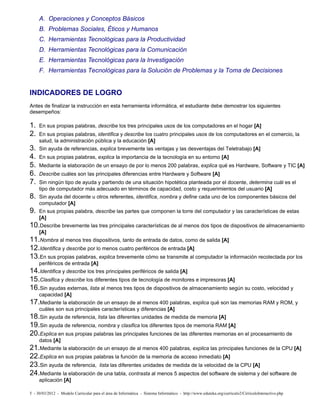 A. Operaciones y Conceptos Básicos
     B. Problemas Sociales, Éticos y Humanos
     C. Herramientas Tecnológicas para la Productividad
     D. Herramientas Tecnológicas para la Comunicación
     E. Herramientas Tecnológicas para la Investigación
     F. Herramientas Tecnológicas para la Solución de Problemas y la Toma de Decisiones


INDICADORES DE LOGRO
Antes de finalizar la instrucción en esta herramienta informática, el estudiante debe demostrar los siguientes
desempeños:

1.   En sus propias palabras, describe los tres principales usos de los computadores en el hogar [A]
2.   En sus propias palabras, identifica y describe los cuatro principales usos de los computadores en el comercio, la
     salud, la administración pública y la educación [A]
3.   Sin ayuda de referencias, explica brevemente las ventajas y las desventajas del Teletrabajo [A]
4.   En sus propias palabras, explica la importancia de la tecnología en su entorno [A]
5.   Mediante la elaboración de un ensayo de por lo menos 200 palabras, explica qué es Hardware, Software y TIC [A]
6.   Describe cuáles son las principales diferencias entre Hardware y Software [A]
7.   Sin ningún tipo de ayuda y partiendo de una situación hipotética planteada por el docente, determina cuál es el
     tipo de computador más adecuado en términos de capacidad, costo y requerimientos del usuario [A]
8.   Sin ayuda del docente u otros referentes, identifica, nombra y define cada uno de los componentes básicos del
     computador [A]
9.   En sus propias palabra, describe las partes que componen la torre del computador y las características de estas
     [A]
10.Describe brevemente las tres principales características de al menos dos tipos de dispositivos de almacenamiento
     [A]
11.Nombra al menos tres dispositivos, tanto de entrada de datos, como de salida [A]
12.Identifica y describe por lo menos cuatro periféricos de entrada [A]
13.En sus propias palabras, explica brevemente cómo se transmite al computador la información recolectada por los
     periféricos de entrada [A]
14.Identifica y describe los tres principales periféricos de salida [A]
15.Clasifica y describe los diferentes tipos de tecnología de monitores e impresoras [A]
16.Sin ayudas externas, lista al menos tres tipos de dispositivos de almacenamiento según su costo, velocidad y
     capacidad [A]
17.Mediante la elaboración de un ensayo de al menos 400 palabras, explica qué son las memorias RAM y ROM, y
     cuáles son sus principales características y diferencias [A]
18.Sin ayuda de referencia, lista las diferentes unidades de medida de memoria [A]
19.Sin ayuda de referencia, nombra y clasifica los diferentes tipos de memoria RAM [A]
20.Explica en sus propias palabras las principales funciones de las diferentes memorias en el procesamiento de
     datos [A]
21.Mediante la elaboración de un ensayo de al menos 400 palabras, explica las principales funciones de la CPU [A]
22.Explica en sus propias palabras la función de la memoria de acceso inmediato [A]
23.Sin ayuda de referencia, lista las diferentes unidades de medida de la velocidad de la CPU [A]
24.Mediante la elaboración de una tabla, contrasta al menos 5 aspectos del software de sistema y del software de
     aplicación [A]

5 - 30/03/2012 - Modelo Curricular para el área de Informática - Sistema Informático - http://www.eduteka.org/curriculo2/CirriculoInteractivo.php
 